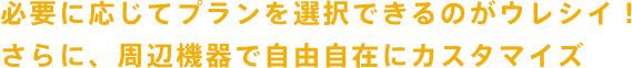 必要に応じてプランを選択できるのがウレシイ!さらに、周辺機器で自由自在にカスタマイズ